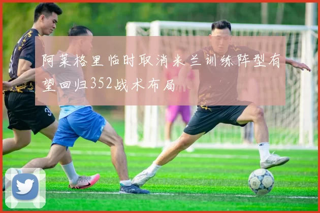 阿莱格里临时取消米兰训练阵型有望回归352战术布局